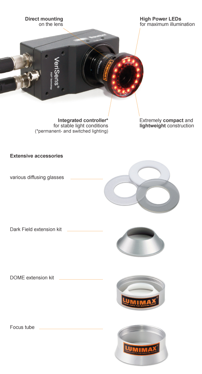 High Power LEDs for maximum illumination |
Direct mounting on the lens |
Integrated controller for stable light conditions |
Extremely compact and lightweight construction |
Extensive accessories | DOME extension kit | Dark Field extension kit | Focus tube | various diffusing glasses
